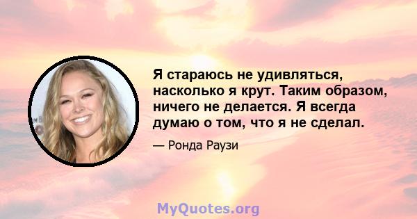 Я стараюсь не удивляться, насколько я крут. Таким образом, ничего не делается. Я всегда думаю о том, что я не сделал.