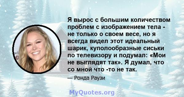 Я вырос с большим количеством проблем с изображением тела - не только о своем весе, но я всегда видел этот идеальный шарик, куполообразные сиськи по телевизору и подумал: «Мои не выглядят так». Я думал, что со мной что