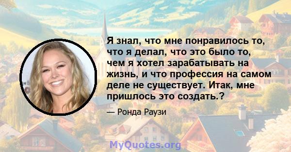 Я знал, что мне понравилось то, что я делал, что это было то, чем я хотел зарабатывать на жизнь, и что профессия на самом деле не существует. Итак, мне пришлось это создать.?