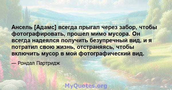 Ансель [Адамс] всегда прыгал через забор, чтобы фотографировать, прошел мимо мусора. Он всегда надеялся получить безупречный вид, и я потратил свою жизнь, отстраняясь, чтобы включить мусор в мой фотографический вид.