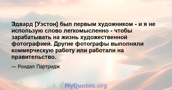 Эдвард [Уэстон] был первым художником - и я не использую слово легкомысленно - чтобы зарабатывать на жизнь художественной фотографией. Другие фотографы выполняли коммерческую работу или работали на правительство.