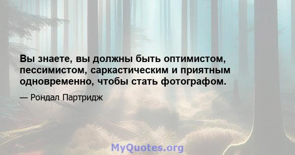 Вы знаете, вы должны быть оптимистом, пессимистом, саркастическим и приятным одновременно, чтобы стать фотографом.