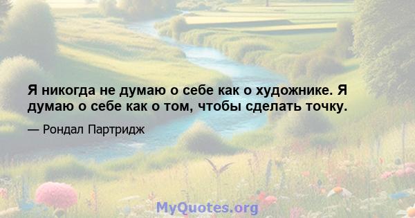 Я никогда не думаю о себе как о художнике. Я думаю о себе как о том, чтобы сделать точку.