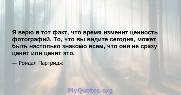 Я верю в тот факт, что время изменит ценность фотографий. То, что вы видите сегодня, может быть настолько знакомо всем, что они не сразу ценят или ценят это.