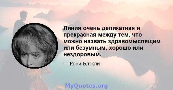 Линия очень деликатная и прекрасная между тем, что можно назвать здравомыслящим или безумным, хорошо или нездоровым.