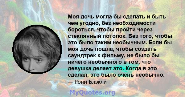 Моя дочь могла бы сделать и быть чем угодно, без необходимости бороться, чтобы пройти через стеклянный потолок. Без того, чтобы это было таким необычным. Если бы моя дочь пошла, чтобы создать саундтрек к фильму, не было 