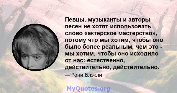 Певцы, музыканты и авторы песен не хотят использовать слово «актерское мастерство», потому что мы хотим, чтобы оно было более реальным, чем это - мы хотим, чтобы оно исходило от нас: естественно, действительно,