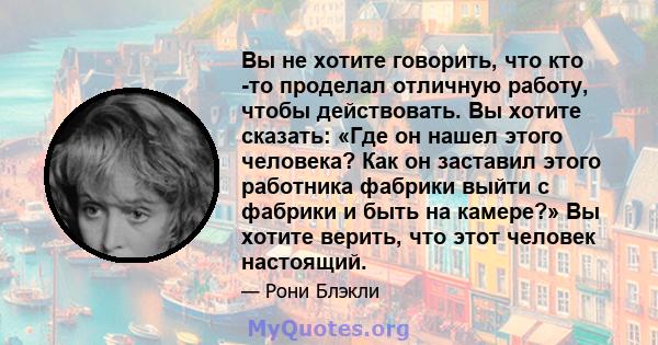 Вы не хотите говорить, что кто -то проделал отличную работу, чтобы действовать. Вы хотите сказать: «Где он нашел этого человека? Как он заставил этого работника фабрики выйти с фабрики и быть на камере?» Вы хотите