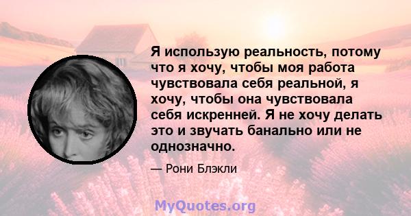 Я использую реальность, потому что я хочу, чтобы моя работа чувствовала себя реальной, я хочу, чтобы она чувствовала себя искренней. Я не хочу делать это и звучать банально или не однозначно.