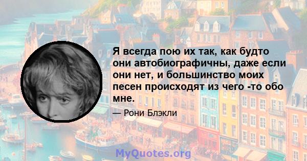 Я всегда пою их так, как будто они автобиографичны, даже если они нет, и большинство моих песен происходят из чего -то обо мне.