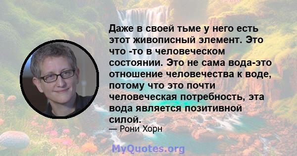 Даже в своей тьме у него есть этот живописный элемент. Это что -то в человеческом состоянии. Это не сама вода-это отношение человечества к воде, потому что это почти человеческая потребность, эта вода является