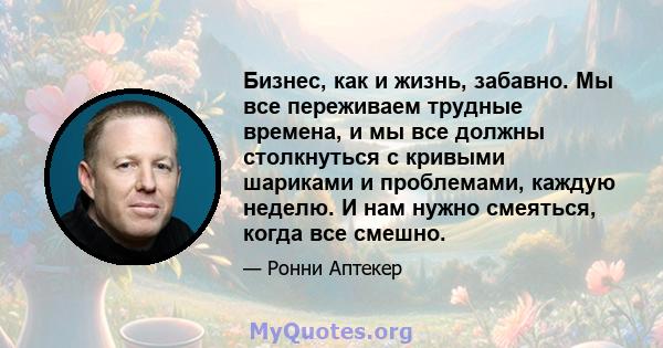 Бизнес, как и жизнь, забавно. Мы все переживаем трудные времена, и мы все должны столкнуться с кривыми шариками и проблемами, каждую неделю. И нам нужно смеяться, когда все смешно.