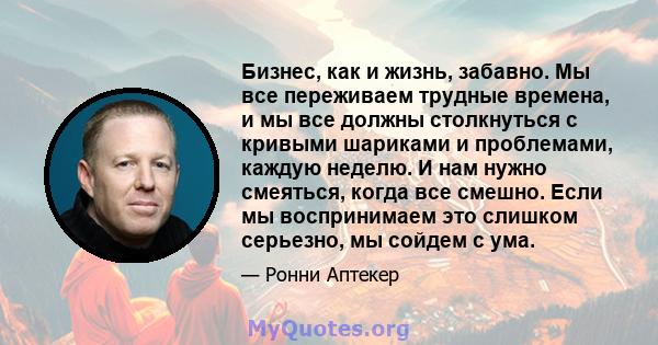 Бизнес, как и жизнь, забавно. Мы все переживаем трудные времена, и мы все должны столкнуться с кривыми шариками и проблемами, каждую неделю. И нам нужно смеяться, когда все смешно. Если мы воспринимаем это слишком