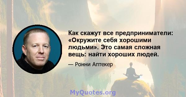 Как скажут все предприниматели: «Окружите себя хорошими людьми». Это самая сложная вещь: найти хороших людей.