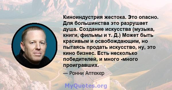 Киноиндустрия жестока. Это опасно. Для большинства это разрушает душа. Создание искусства (музыка, книги, фильмы и т. Д.) Может быть красивым и освобождающим, но пытаясь продать искусство, ну, это кино бизнес. Есть