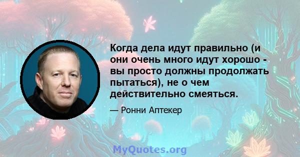 Когда дела идут правильно (и они очень много идут хорошо - вы просто должны продолжать пытаться), не о чем действительно смеяться.