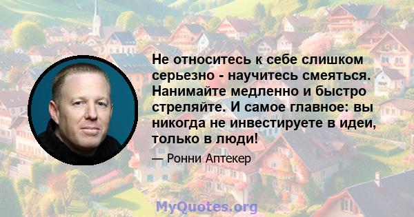 Не относитесь к себе слишком серьезно - научитесь смеяться. Нанимайте медленно и быстро стреляйте. И самое главное: вы никогда не инвестируете в идеи, только в люди!