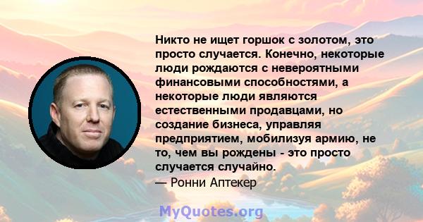 Никто не ищет горшок с золотом, это просто случается. Конечно, некоторые люди рождаются с невероятными финансовыми способностями, а некоторые люди являются естественными продавцами, но создание бизнеса, управляя