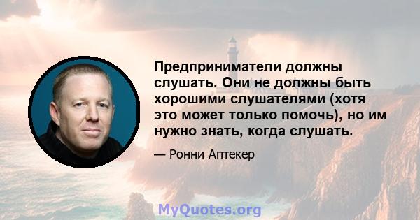 Предприниматели должны слушать. Они не должны быть хорошими слушателями (хотя это может только помочь), но им нужно знать, когда слушать.