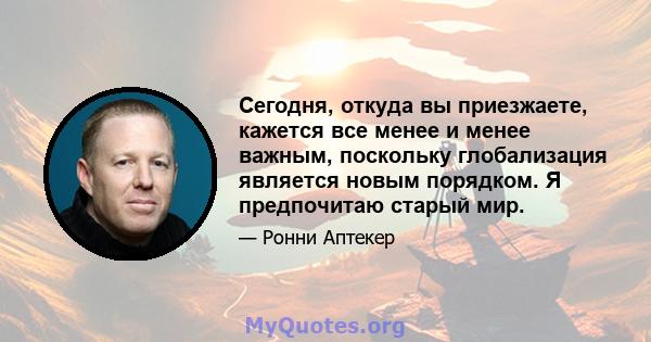 Сегодня, откуда вы приезжаете, кажется все менее и менее важным, поскольку глобализация является новым порядком. Я предпочитаю старый мир.