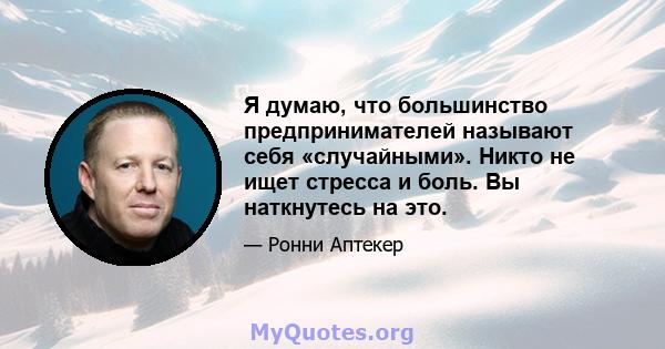 Я думаю, что большинство предпринимателей называют себя «случайными». Никто не ищет стресса и боль. Вы наткнутесь на это.