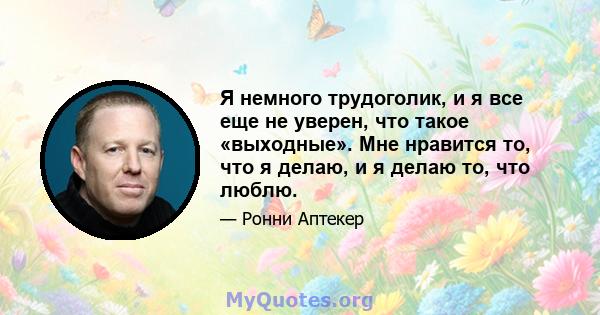 Я немного трудоголик, и я все еще не уверен, что такое «выходные». Мне нравится то, что я делаю, и я делаю то, что люблю.