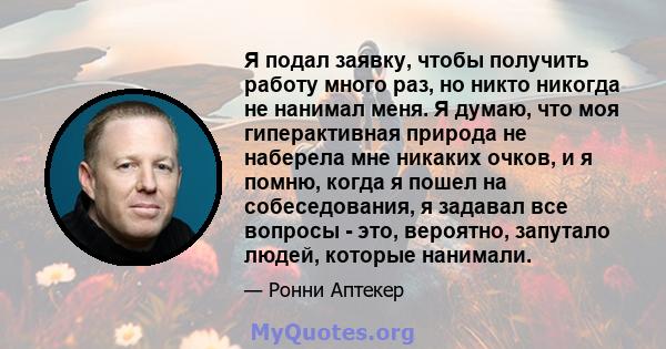 Я подал заявку, чтобы получить работу много раз, но никто никогда не нанимал меня. Я думаю, что моя гиперактивная природа не наберела мне никаких очков, и я помню, когда я пошел на собеседования, я задавал все вопросы - 