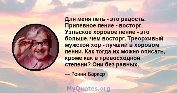 Для меня петь - это радость. Припевное пение - восторг. Уэльское хоровое пение - это больше, чем восторг. Треорхивый мужской хор - лучший в хоровом пении. Как тогда их можно описать, кроме как в превосходной степени?