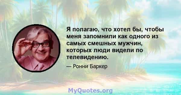 Я полагаю, что хотел бы, чтобы меня запомнили как одного из самых смешных мужчин, которых люди видели по телевидению.