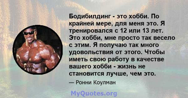 Бодибилдинг - это хобби. По крайней мере, для меня это. Я тренировался с 12 или 13 лет. Это хобби, мне просто так весело с этим. Я получаю так много удовольствия от этого. Чтобы иметь свою работу в качестве вашего хобби 