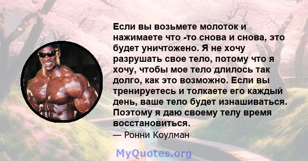 Если вы возьмете молоток и нажимаете что -то снова и снова, это будет уничтожено. Я не хочу разрушать свое тело, потому что я хочу, чтобы мое тело длилось так долго, как это возможно. Если вы тренируетесь и толкаете его 