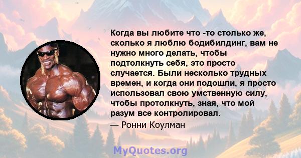 Когда вы любите что -то столько же, сколько я люблю бодибилдинг, вам не нужно много делать, чтобы подтолкнуть себя, это просто случается. Были несколько трудных времен, и когда они подошли, я просто использовал свою