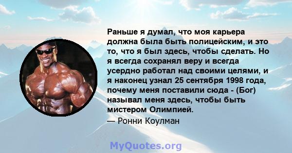 Раньше я думал, что моя карьера должна была быть полицейским, и это то, что я был здесь, чтобы сделать. Но я всегда сохранял веру и всегда усердно работал над своими целями, и я наконец узнал 25 сентября 1998 года,