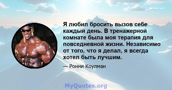 Я любил бросить вызов себе каждый день. В тренажерной комнате была моя терапия для повседневной жизни. Независимо от того, что я делал, я всегда хотел быть лучшим.