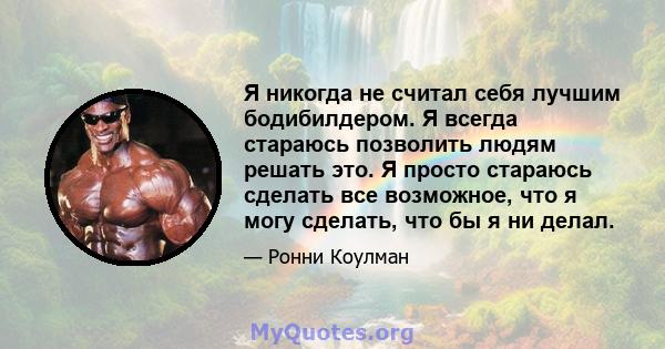 Я никогда не считал себя лучшим бодибилдером. Я всегда стараюсь позволить людям решать это. Я просто стараюсь сделать все возможное, что я могу сделать, что бы я ни делал.