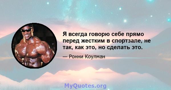 Я всегда говорю себе прямо перед жестким в спортзале, не так, как это, но сделать это.