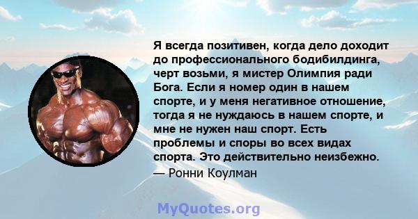 Я всегда позитивен, когда дело доходит до профессионального бодибилдинга, черт возьми, я мистер Олимпия ради Бога. Если я номер один в нашем спорте, и у меня негативное отношение, тогда я не нуждаюсь в нашем спорте, и