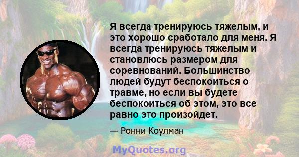 Я всегда тренируюсь тяжелым, и это хорошо сработало для меня. Я всегда тренируюсь тяжелым и становлюсь размером для соревнований. Большинство людей будут беспокоиться о травме, но если вы будете беспокоиться об этом,