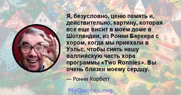 Я, безусловно, ценю память и, действительно, картину, которая все еще висит в моем доме в Шотландии, из Ронни Баркера с хором, когда мы приехали в Уэльс, чтобы снять нашу валлийскую часть хора программы «Two Ronnies».