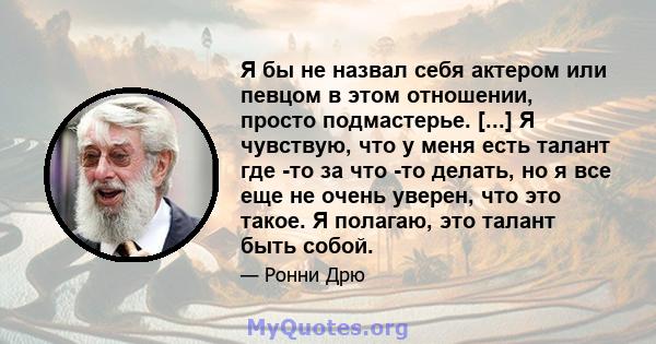 Я бы не назвал себя актером или певцом в этом отношении, просто подмастерье. [...] Я чувствую, что у меня есть талант где -то за что -то делать, но я все еще не очень уверен, что это такое. Я полагаю, это талант быть