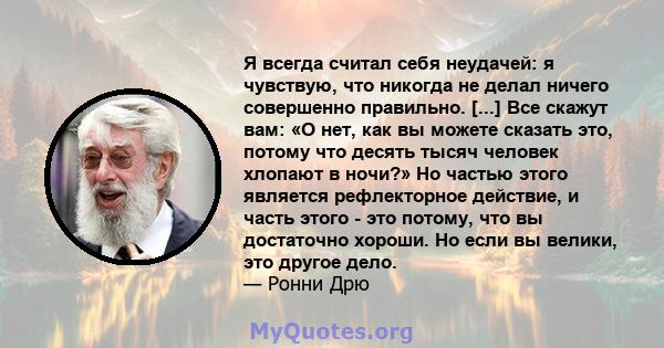 Я всегда считал себя неудачей: я чувствую, что никогда не делал ничего совершенно правильно. [...] Все скажут вам: «О нет, как вы можете сказать это, потому что десять тысяч человек хлопают в ночи?» Но частью этого