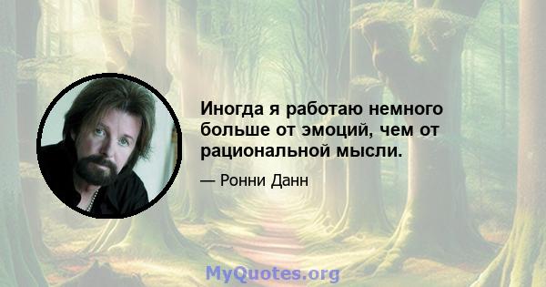 Иногда я работаю немного больше от эмоций, чем от рациональной мысли.