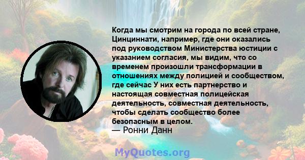 Когда мы смотрим на города по всей стране, Цинциннати, например, где они оказались под руководством Министерства юстиции с указанием согласия, мы видим, что со временем произошли трансформации в отношениях между