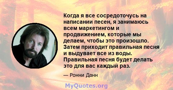 Когда я все сосредоточусь на написании песен, я занимаюсь всем маркетингом и продвижением, которые мы делаем, чтобы это произошло. Затем приходит правильная песня и выдувает все из воды. Правильная песня будет делать