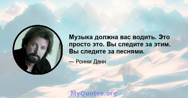 Музыка должна вас водить. Это просто это. Вы следите за этим. Вы следите за песнями.