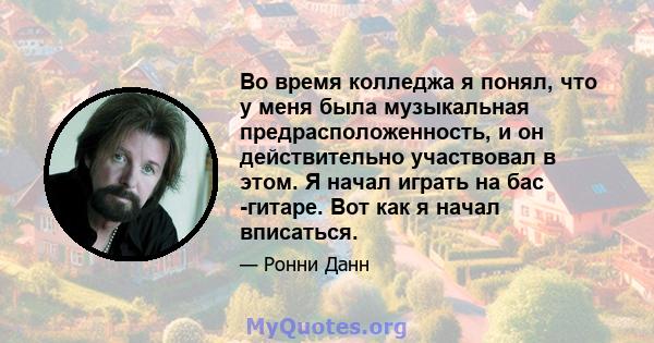 Во время колледжа я понял, что у меня была музыкальная предрасположенность, и он действительно участвовал в этом. Я начал играть на бас -гитаре. Вот как я начал вписаться.