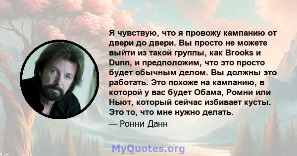 Я чувствую, что я провожу кампанию от двери до двери. Вы просто не можете выйти из такой группы, как Brooks и Dunn, и предположим, что это просто будет обычным делом. Вы должны это работать. Это похоже на кампанию, в