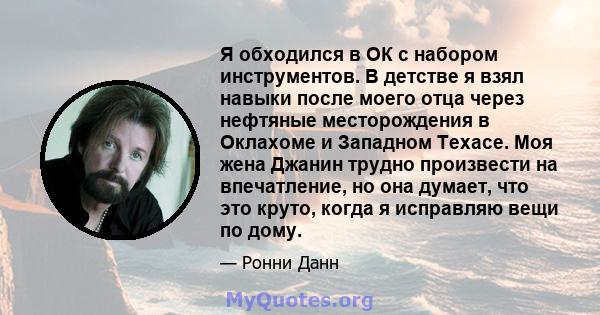 Я обходился в ОК с набором инструментов. В детстве я взял навыки после моего отца через нефтяные месторождения в Оклахоме и Западном Техасе. Моя жена Джанин трудно произвести на впечатление, но она думает, что это