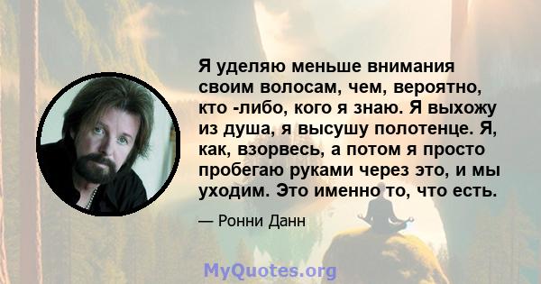 Я уделяю меньше внимания своим волосам, чем, вероятно, кто -либо, кого я знаю. Я выхожу из душа, я высушу полотенце. Я, как, взорвесь, а потом я просто пробегаю руками через это, и мы уходим. Это именно то, что есть.