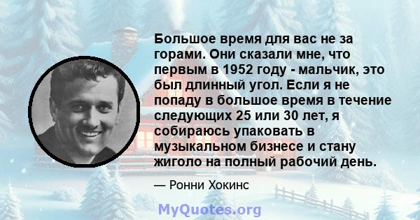 Большое время для вас не за горами. Они сказали мне, что первым в 1952 году - мальчик, это был длинный угол. Если я не попаду в большое время в течение следующих 25 или 30 лет, я собираюсь упаковать в музыкальном